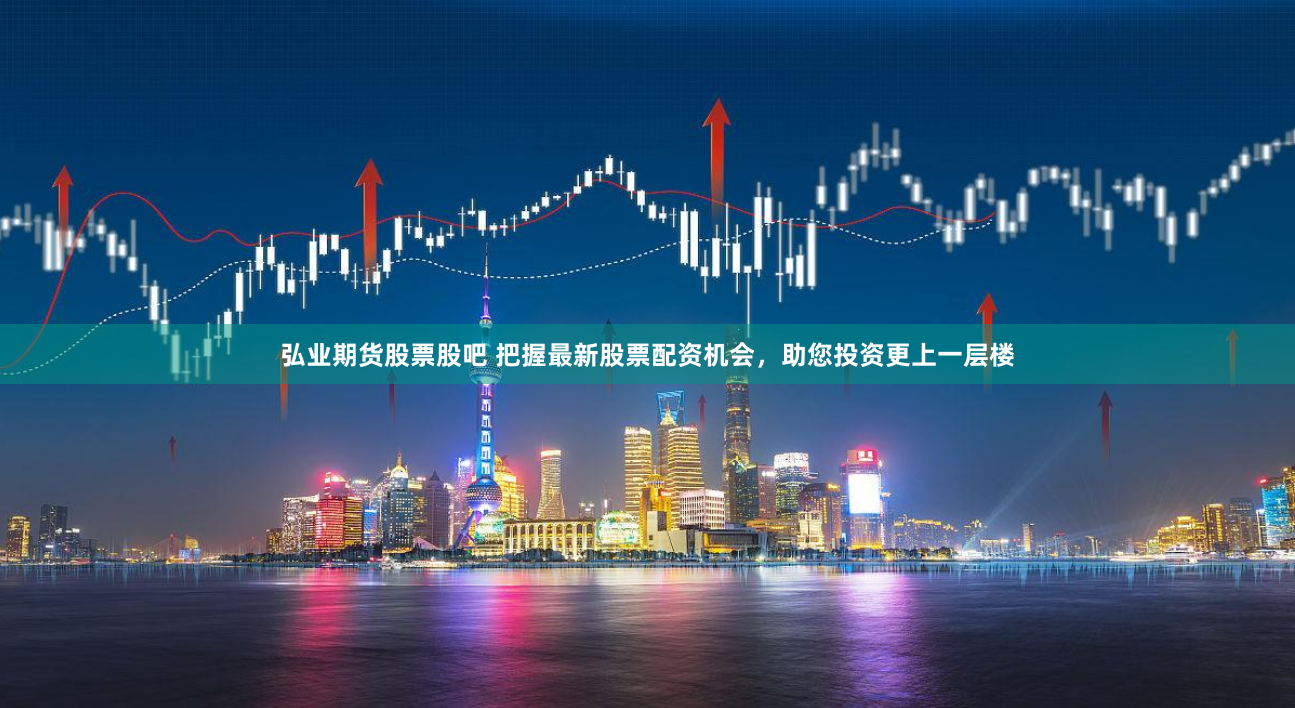 弘业期货股票股吧 把握最新股票配资机会，助您投资更上一层楼