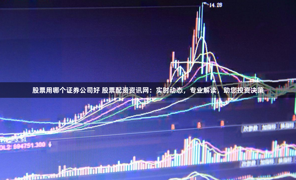 股票用哪个证券公司好 股票配资资讯网：实时动态，专业解读，助您投资决策