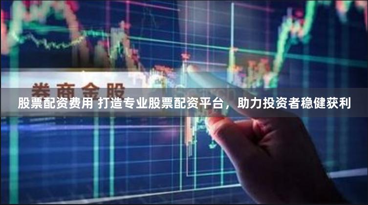 股票配资费用 打造专业股票配资平台，助力投资者稳健获利
