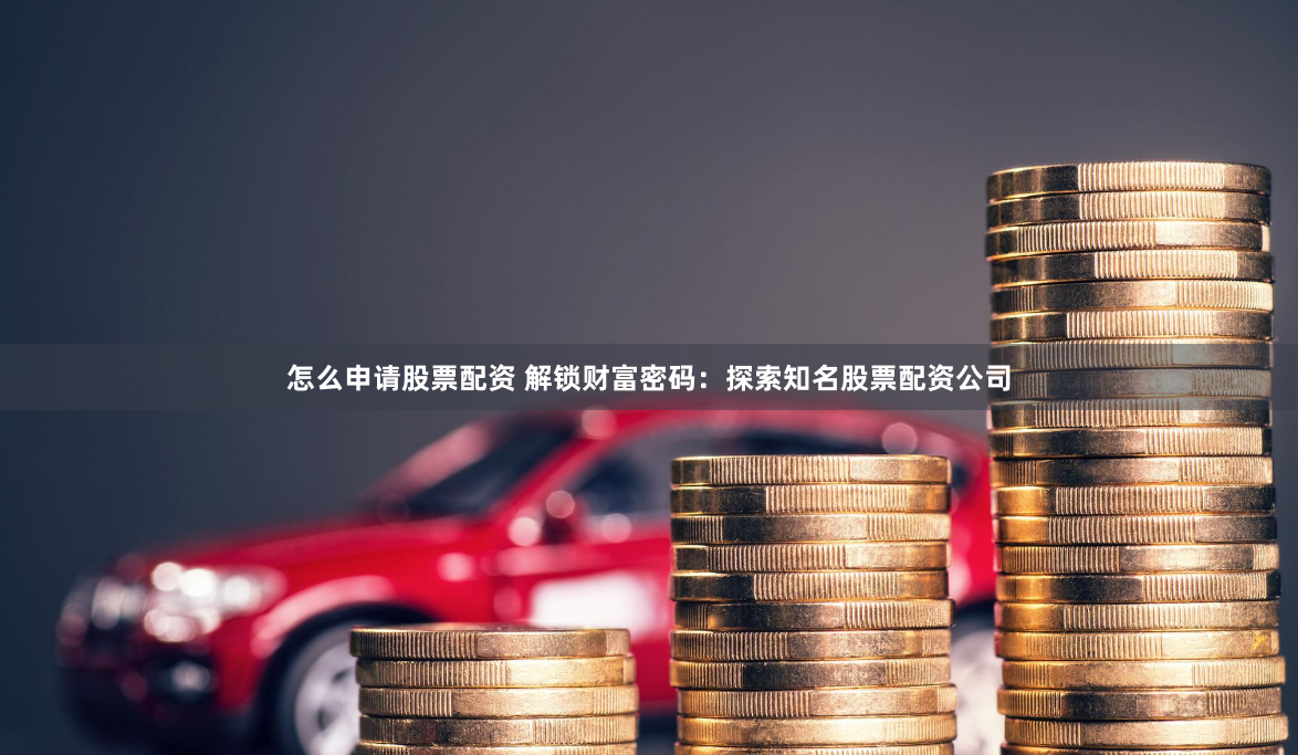 怎么申请股票配资 解锁财富密码：探索知名股票配资公司