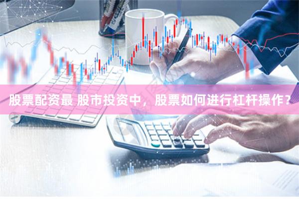 股票配资最 股市投资中，股票如何进行杠杆操作？