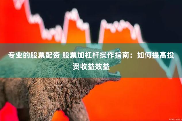 专业的股票配资 股票加杠杆操作指南：如何提高投资收益效益