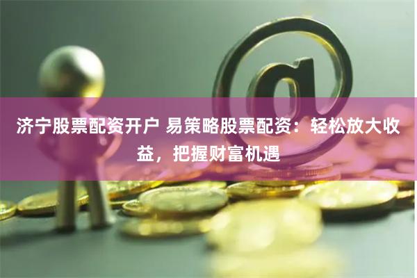 济宁股票配资开户 易策略股票配资：轻松放大收益，把握财富机遇