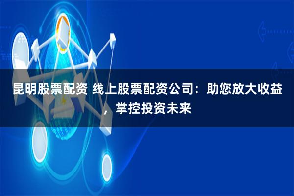 昆明股票配资 线上股票配资公司：助您放大收益，掌控投资未来