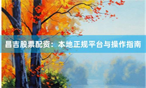 昌吉股票配资：本地正规平台与操作指南